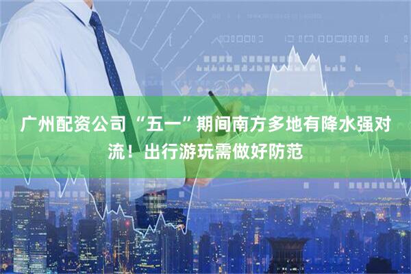 广州配资公司 “五一”期间南方多地有降水强对流！出行游玩需做好防范