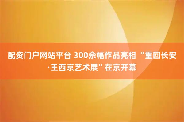 配资门户网站平台 300余幅作品亮相 “重回长安·王西京艺术展”在京开幕